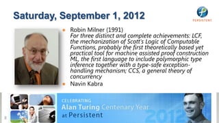 Saturday, September 1, 2012
              ● Robin Milner (1991)
                For three distinct and complete achievements: LCF,
                the mechanization of Scott's Logic of Computable
                Functions, probably the first theoretically based yet
                practical tool for machine assisted proof construction
                ML, the first language to include polymorphic type
                inference together with a type-safe exception-
                handling mechanism; CCS, a general theory of
                concurrency
              ● Navin Kabra




8
 