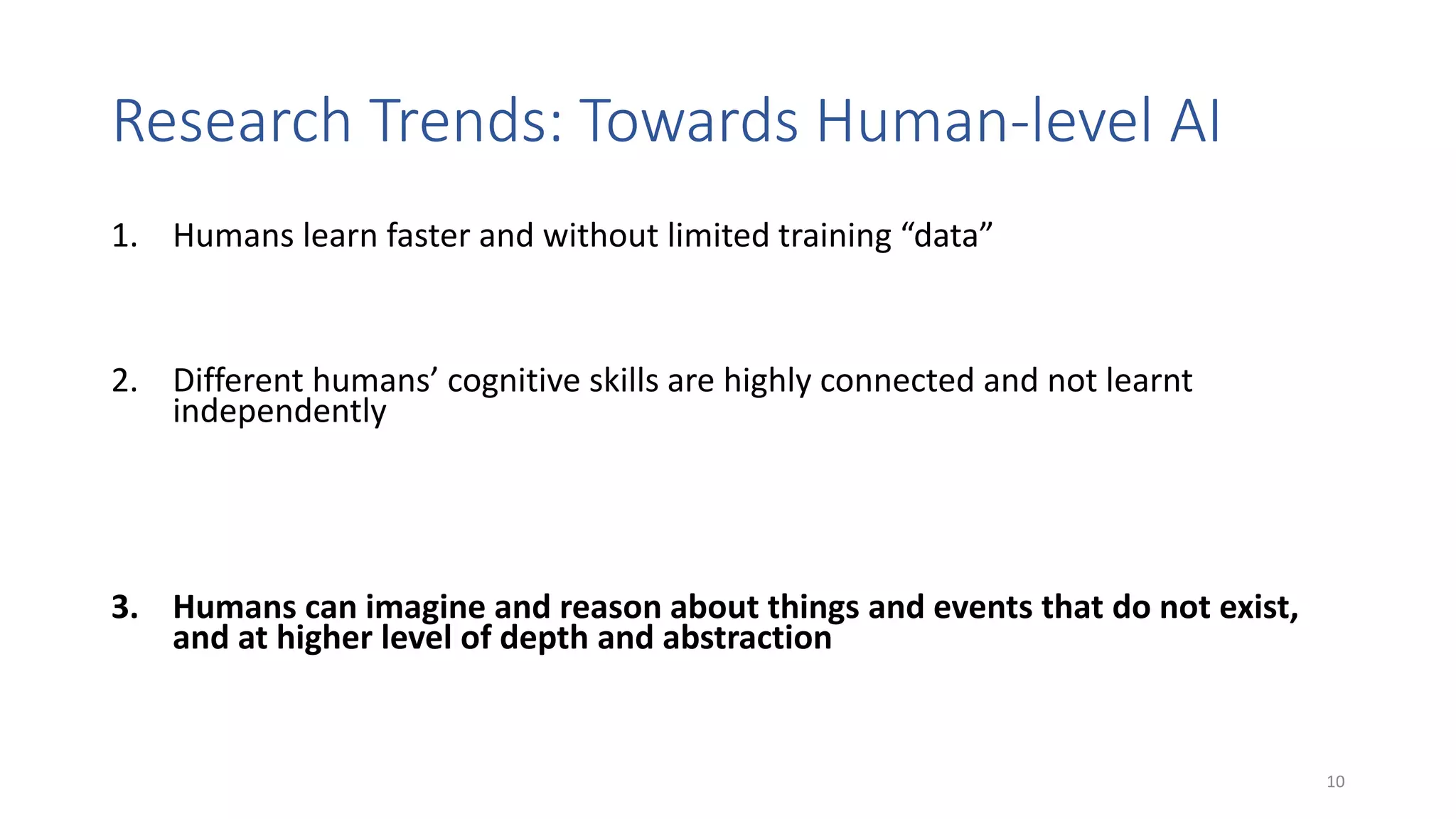 Research Trends: Towards Human-level AI
1. Humans learn faster and without limited training “data”
• Transfer learning, few-shot learning, combination of symbolic knowledge and learning
2. Different humans’ cognitive skills are highly connected and not learnt
independently
• Transfer learning, multi-modal learning (e.g., text + images, verbal + non-verbal
communication, images + emotions, …); multi-task learning (e.g., ~ one model for different
tasks); combination of analogical and logical reasoning; cognitively grounded architectures
3. Humans can imagine and reason about things and events that do not exist,
and at higher level of depth and abstraction
• Imagination machines, generative models, what-if question answering, counterfactuals
10
 