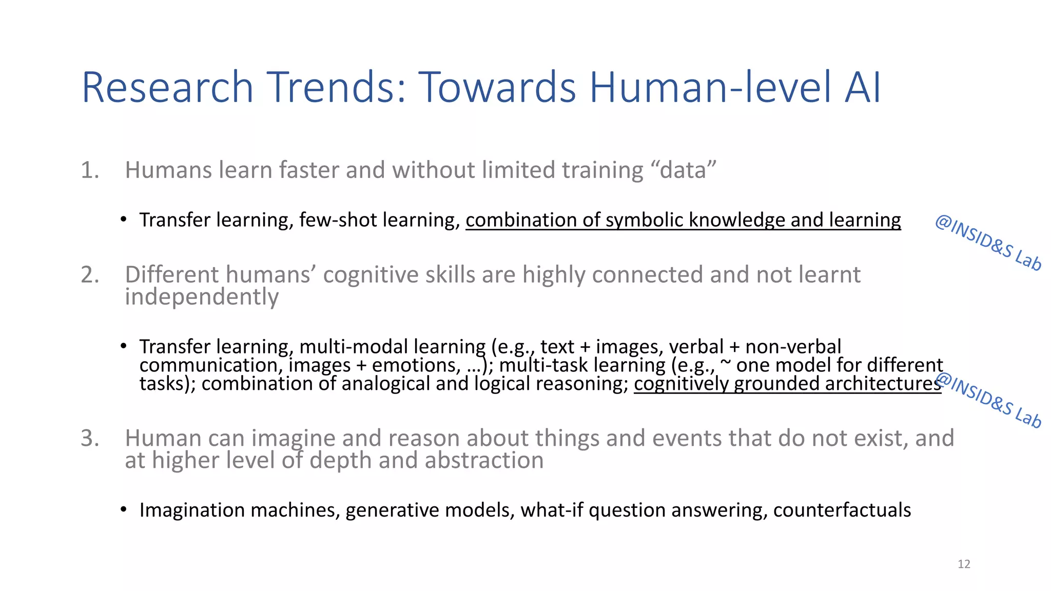 Research Trends: Towards Human-level AI
1. Humans learn faster and without limited training “data”
• Transfer learning, few-shot learning, combination of symbolic knowledge and learning
2. Different humans’ cognitive skills are highly connected and not learnt
independently
• Transfer learning, multi-modal learning (e.g., text + images, verbal + non-verbal
communication, images + emotions, …); multi-task learning (e.g., ~ one model for different
tasks); combination of analogical and logical reasoning; cognitively grounded architectures
3. Human can imagine and reason about things and events that do not exist, and
at higher level of depth and abstraction
• Imagination machines, generative models, what-if question answering, counterfactuals
12
 