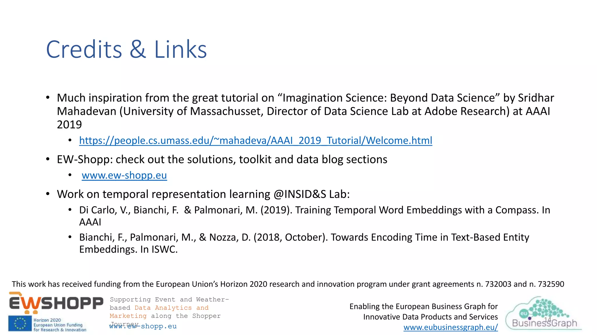 This work has received funding from the European Union’s Horizon 2020 research and innovation program under grant agreements n. 732003 and n. 732590
Supporting Event and Weather-
based Data Analytics and
Marketing along the Shopper
Journeywww.ew-shopp.eu
Enabling the European Business Graph for
Innovative Data Products and Services
www.eubusinessgraph.eu/
14
Credits & Links
• Much inspiration from the great tutorial on “Imagination Science: Beyond Data Science” by Sridhar
Mahadevan (University of Massachusset, Director of Data Science Lab at Adobe Research) at AAAI
2019
• https://people.cs.umass.edu/~mahadeva/AAAI_2019_Tutorial/Welcome.html
• EW-Shopp: check out the solutions, toolkit and data blog sections
• www.ew-shopp.eu
• Work on temporal representation learning @INSID&S Lab:
• Di Carlo, V., Bianchi, F. & Palmonari, M. (2019). Training Temporal Word Embeddings with a Compass. In
AAAI
• Bianchi, F., Palmonari, M., & Nozza, D. (2018, October). Towards Encoding Time in Text-Based Entity
Embeddings. In ISWC.
 