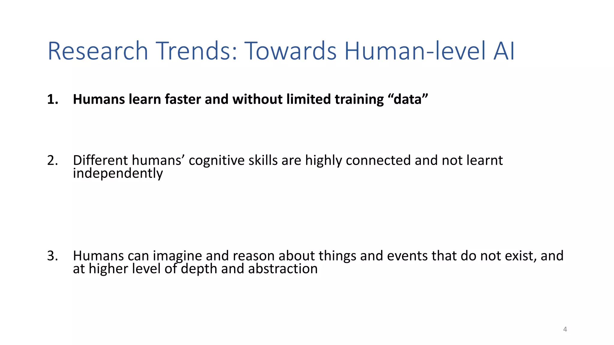 Research Trends: Towards Human-level AI
1. Humans learn faster and without limited training “data”
• Transfer learning, few-shot learning, combination of symbolic knowledge and learning
2. Different humans’ cognitive skills are highly connected and not learnt
independently
• Transfer learning, multi-modal learning (e.g., text + images, verbal + non-verbal
communication, images + emotions, …); multi-task learning (e.g., ~ one model for different
tasks); combination of analogical and logical reasoning; cognitively grounded architectures
3. Humans can imagine and reason about things and events that do not exist, and
at higher level of depth and abstraction
• Imagination machines, generative models, what-if question answering, counterfactuals
4
 