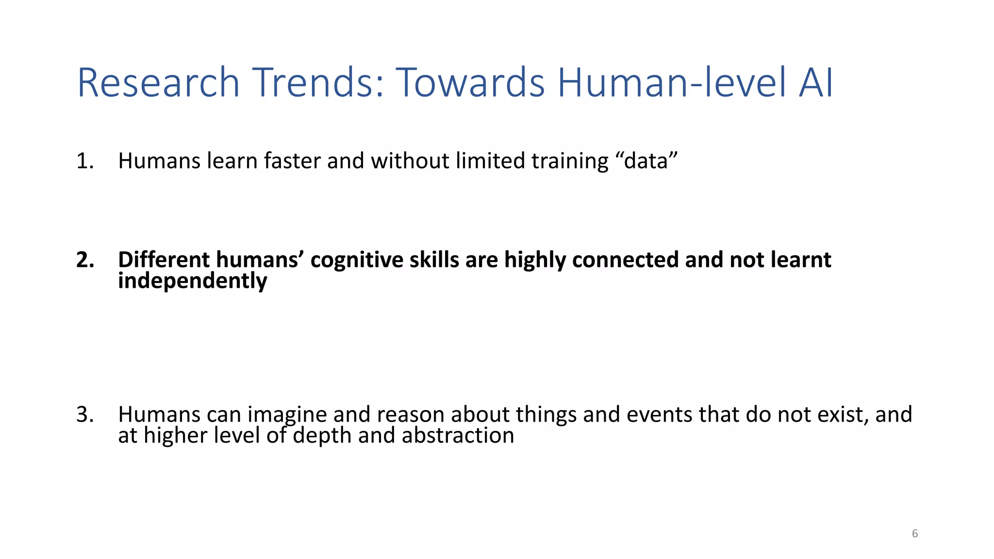 Research Trends: Towards Human-level AI
1. Humans learn faster and without limited training “data”
• Transfer learning, few-shot learning, combination of symbolic knowledge and learning
2. Different humans’ cognitive skills are highly connected and not learnt
independently
• Transfer learning, multi-modal learning (e.g., text + images, verbal + non-verbal
communication, images + emotions, …); multi-task learning (e.g., ~ one model for different
tasks); combination of analogical and logical reasoning; cognitively grounded architectures
3. Humans can imagine and reason about things and events that do not exist, and
at higher level of depth and abstraction
• Imagination machines, generative models, what-if question answering, counterfactuals
6
 