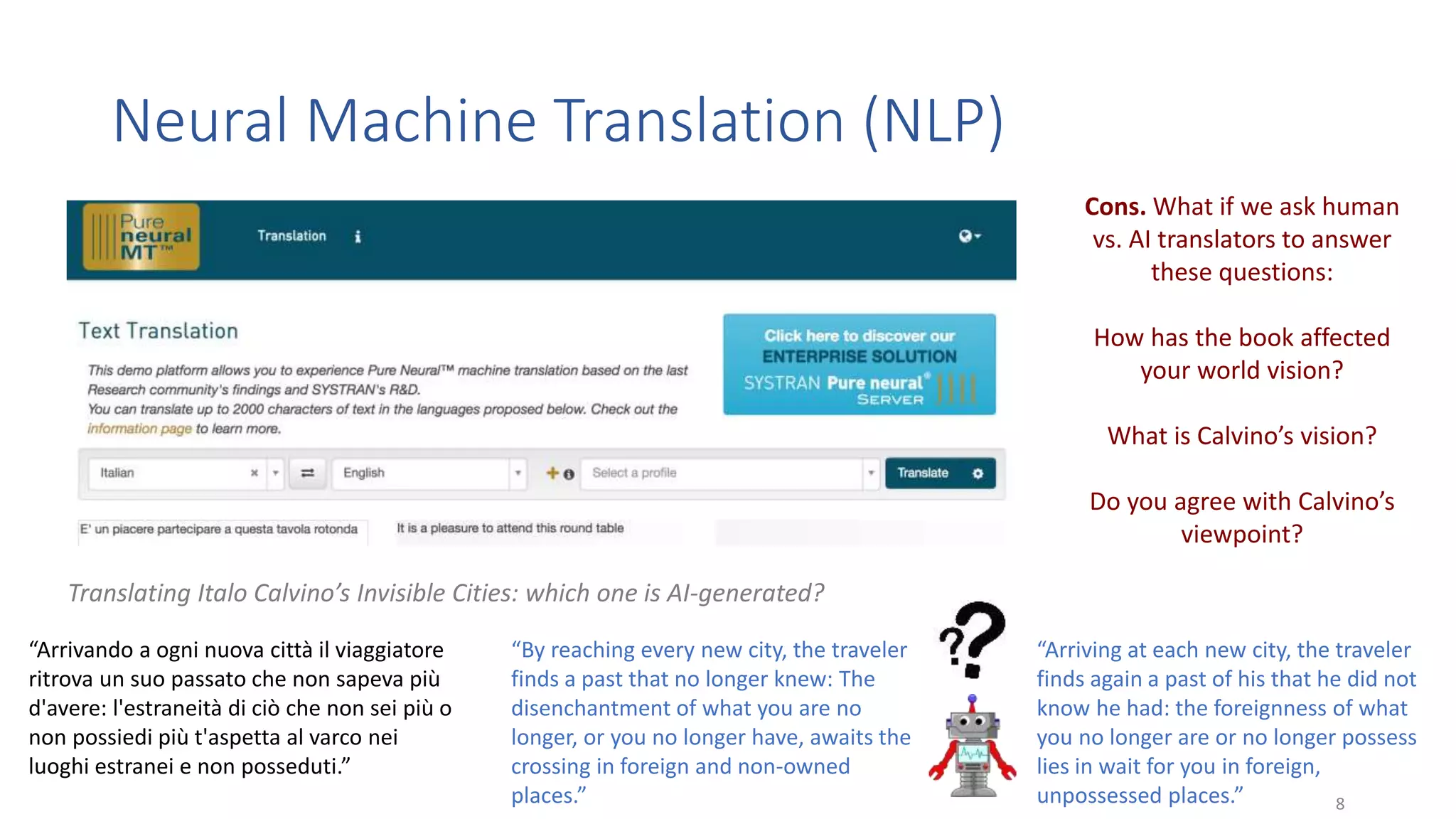 Neural Machine Translation (NLP)
8
“Arrivando a ogni nuova città il viaggiatore
ritrova un suo passato che non sapeva più
d'avere: l'estraneità di ciò che non sei più o
non possiedi più t'aspetta al varco nei
luoghi estranei e non posseduti.”
“By reaching every new city, the traveler
finds a past that no longer knew: The
disenchantment of what you are no
longer, or you no longer have, awaits the
crossing in foreign and non-owned
places.”
“Arriving at each new city, the traveler
finds again a past of his that he did not
know he had: the foreignness of what
you no longer are or no longer possess
lies in wait for you in foreign,
unpossessed places.”
Cons. What if we ask human
vs. AI translators to answer
these questions:
How has the book affected
your world vision?
What is Calvino’s vision?
Do you agree with Calvino’s
viewpoint?
Translating Italo Calvino’s Invisible Cities: which one is AI-generated?
 