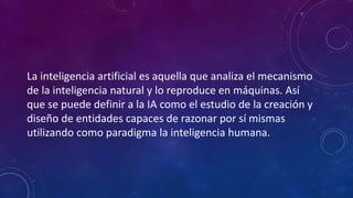 La inteligencia artificial es aquella que analiza el mecanismo
de la inteligencia natural y lo reproduce en máquinas. Así
que se puede definir a la IA como el estudio de la creación y
diseño de entidades capaces de razonar por sí mismas
utilizando como paradigma la inteligencia humana.
 