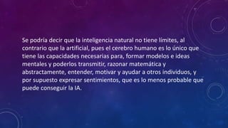 Se podría decir que la inteligencia natural no tiene límites, al
contrario que la artificial, pues el cerebro humano es lo único que
tiene las capacidades necesarias para, formar modelos e ideas
mentales y poderlos transmitir, razonar matemática y
abstractamente, entender, motivar y ayudar a otros individuos, y
por supuesto expresar sentimientos, que es lo menos probable que
puede conseguir la IA.
 