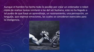 Aunque el hombre ha hecho todo lo posible por crear un ordenador o robot
capaz de realizar tareas similares a las del ser humano, este no ha llegado a
tal punto de que haya un aprendizaje, un razonamiento, una percepción, un
lenguaje, que exprese emociones, las cuales se consideran esenciales para
la inteligencia.
 