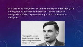En la versión de Alan, en vez de un hombre hay un ordenador, y si el
interrogador no es capaz de diferenciar si es una persona o
Inteligencia artificial, se puede decir que dicho ordenador es
inteligente.
 