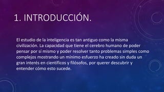 1. INTRODUCCIÓN.
El estudio de la inteligencia es tan antiguo como la misma
civilización. La capacidad que tiene el cerebro humano de poder
pensar por sí mismo y poder resolver tanto problemas simples como
complejos mostrando un mínimo esfuerzo ha creado sin duda un
gran interés en científicos y filósofos, por querer descubrir y
entender cómo esto sucede.
 