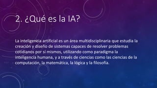 2. ¿Qué es la IA?
La inteligencia artificial es un área multidisciplinaria que estudia la
creación y diseño de sistemas capaces de resolver problemas
cotidianos por sí mismos, utilizando como paradigma la
inteligencia humana, y a través de ciencias como las ciencias de la
computación, la matemática, la lógica y la filosofía.
 