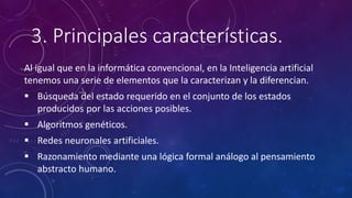 3. Principales características.
Al igual que en la informática convencional, en la Inteligencia artificial
tenemos una serie de elementos que la caracterizan y la diferencian.
 Búsqueda del estado requerido en el conjunto de los estados
producidos por las acciones posibles.
 Algoritmos genéticos.
 Redes neuronales artificiales.
 Razonamiento mediante una lógica formal análogo al pensamiento
abstracto humano.
 