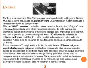 ENIGMA
3
Por lo que se conoce a Alan Turing es por su etapa durante la Segunda Guerra
Mundial, estuvo trabajando en Bletchley Park, una instalación militar destinada a
la descodificación de códigos nazis.
Más de 10.000 personas combatían contra una simple máquina, “Enigma”, una
máquina desarrollada para cifrar y descifrar códigos, de esta manera los
alemanes podían comunicarse a través de códigos casi imposibles de descifrar,
era casi imposible ya que esta máquina tenia 150 millones de millones de
millones de formas posibles, lo cual la posibilidad era de una entre toda esa
cantidad. A todo esto se le suma de que todos los códigos se cambiaban cada
24 horas.
Es así como Alan Turing ideó la solución de esta forma: Sólo una máquina
puede destruir a otra máquina, poniéndose manos a la obra en una máquina
capaz de descodificar los códigos nazis para así poder evitar el ataque enemigo
hacia civiles. Esta máquina que construyó Turing ponía las bases para la
computación que actualmente tenemos. Cabe destacar la participación de un
gran número de empleados, mujeres en su mayoría. Se dice también que
participó un espía soviético, pero no llegaron a trabajar juntos.
 