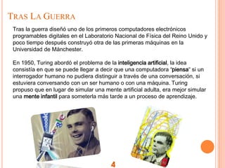 TRAS LA GUERRA
4
Tras la guerra diseñó uno de los primeros computadores electrónicos
programables digitales en el Laboratorio Nacional de Física del Reino Unido y
poco tiempo después construyó otra de las primeras máquinas en la
Universidad de Mánchester.
En 1950, Turing abordó el problema de la inteligencia artificial, la idea
consistía en que se puede llegar a decir que una computadora “piensa“ si un
interrogador humano no pudiera distinguir a través de una conversación, si
estuviera conversando con un ser humano o con una máquina. Turing
propuso que en lugar de simular una mente artificial adulta, era mejor simular
una mente infantil para someterla más tarde a un proceso de aprendizaje.
 