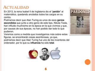 ACTUALIDAD
6
En 2013, la reina Isabel II de Inglaterra dio el “perdón” al
matemático, quedando anulados todos los cargos en su
contra.
Podríamos decir que Alan Turing es unos de esos genios
escondidos que junto a otro genio de este tipo, Nikola Tesla,
han influido muchísimo en la época en la que vivimos y que,
por causas de sus épocas, no han podido dar todo lo que
pudieron.
Veremos como a medida que investigamos más sobre estas
figuras, se encontrarán cosas asombrosas, ya que,
podríamos decir que Alan Turing fue uno de los inventores del
ordenador, por lo que su influencia ha sido total.
 