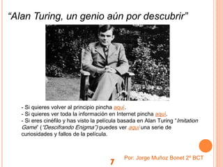 7
- Si quieres volver al principio pincha aquí.
- Si quieres ver toda la información en Internet pincha aquí.
- Si eres cinéfilo y has visto la película basada en Alan Turing “Imitation
Game” (“Descifrando Enigma”) puedes ver aquí una serie de
curiosidades y fallos de la película.
Por: Jorge Muñoz Bonet 2º BCT
“Alan Turing, un genio aún por descubrir”
 