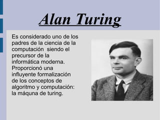 Alan Turing
Es considerado uno de los
padres de la ciencia de la
computación siendo el
precursor de la
informática moderna.
Proporcionó una
influyente formalización
de los conceptos de
algoritmo y computación:
la máquna de turing.
 