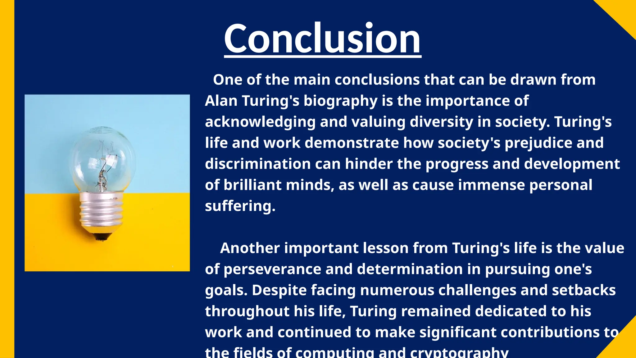 Conclusion
One of the main conclusions that can be drawn from
Alan Turing's biography is the importance of
acknowledging and valuing diversity in society. Turing's
life and work demonstrate how society's prejudice and
discrimination can hinder the progress and development
of brilliant minds, as well as cause immense personal
suffering.
Another important lesson from Turing's life is the value
of perseverance and determination in pursuing one's
goals. Despite facing numerous challenges and setbacks
throughout his life, Turing remained dedicated to his
work and continued to make significant contributions to
 