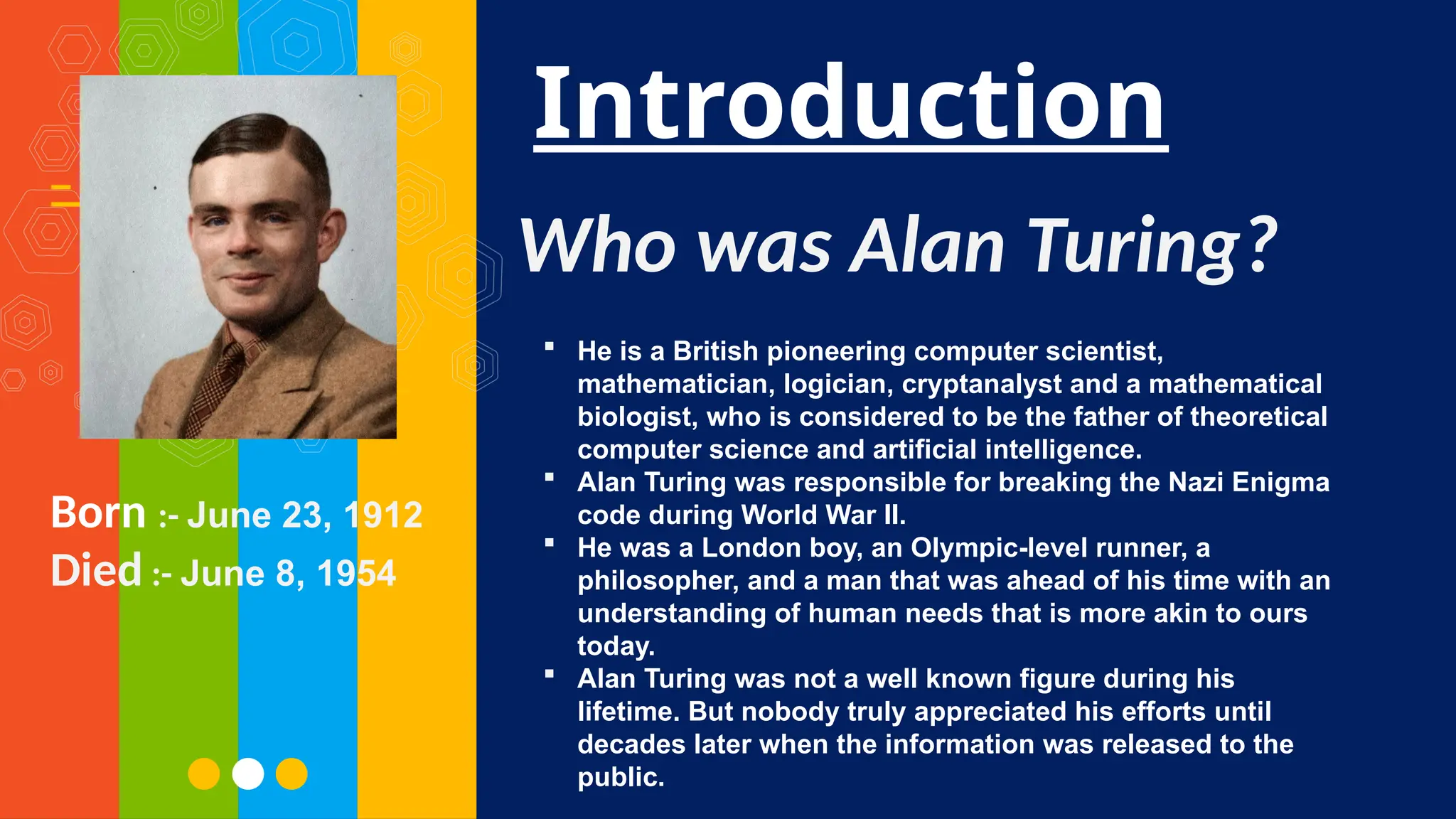 Introduction
Born :- June 23, 1912
Died :- June 8, 1954
Who was Alan Turing?
 He is a British pioneering computer scientist,
mathematician, logician, cryptanalyst and a mathematical
biologist, who is considered to be the father of theoretical
computer science and artificial intelligence.
 Alan Turing was responsible for breaking the Nazi Enigma
code during World War II.
 He was a London boy, an Olympic-level runner, a
philosopher, and a man that was ahead of his time with an
understanding of human needs that is more akin to ours
today.
 Alan Turing was not a well known figure during his
lifetime. But nobody truly appreciated his efforts until
decades later when the information was released to the
public.
 