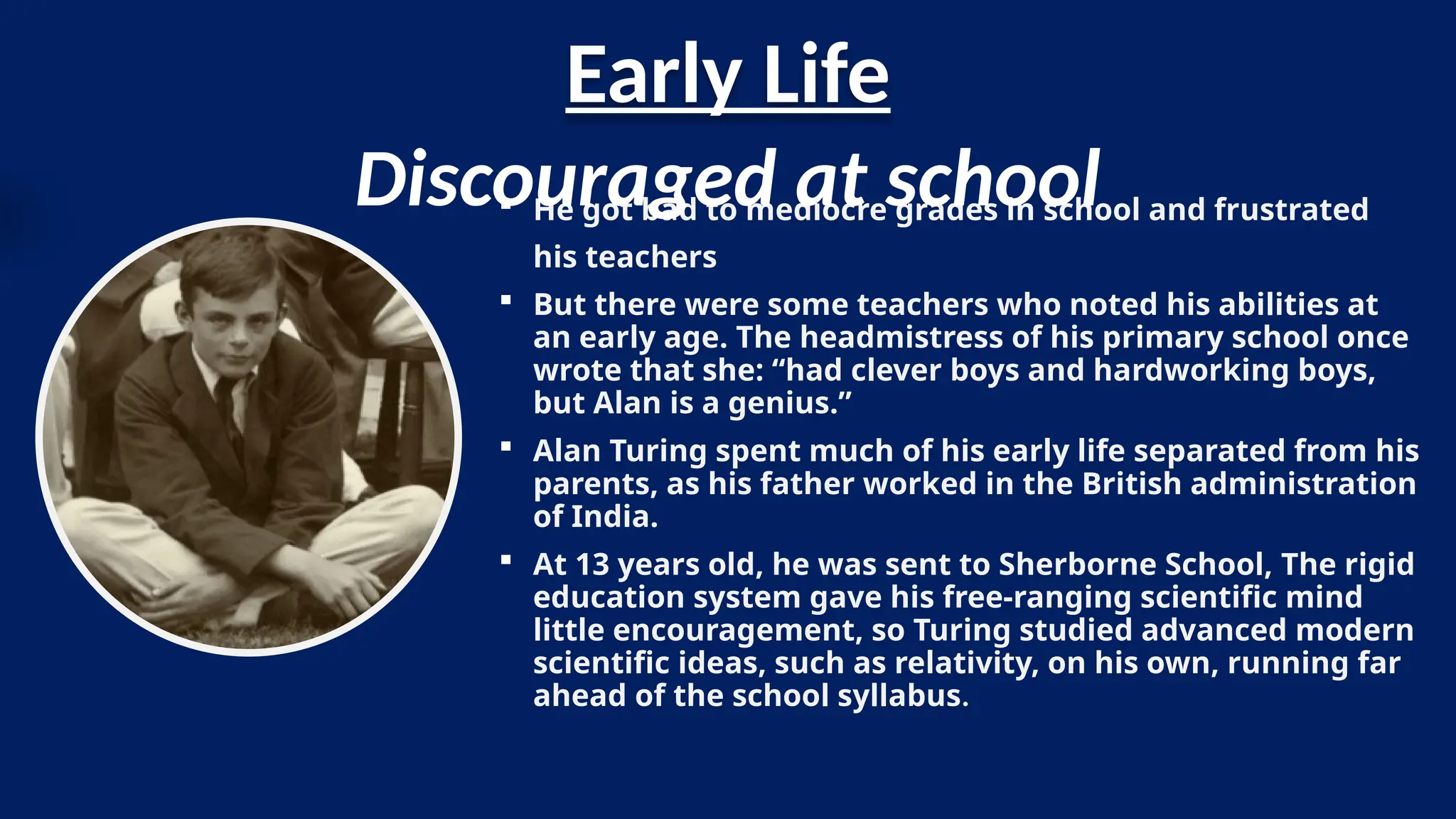 Early Life
 He got bad to mediocre grades in school and frustrated
his teachers
 But there were some teachers who noted his abilities at
an early age. The headmistress of his primary school once
wrote that she: “had clever boys and hardworking boys,
but Alan is a genius.”
 Alan Turing spent much of his early life separated from his
parents, as his father worked in the British administration
of India.
 At 13 years old, he was sent to Sherborne School, The rigid
education system gave his free-ranging scientific mind
little encouragement, so Turing studied advanced modern
scientific ideas, such as relativity, on his own, running far
ahead of the school syllabus.
Discouraged at school
 