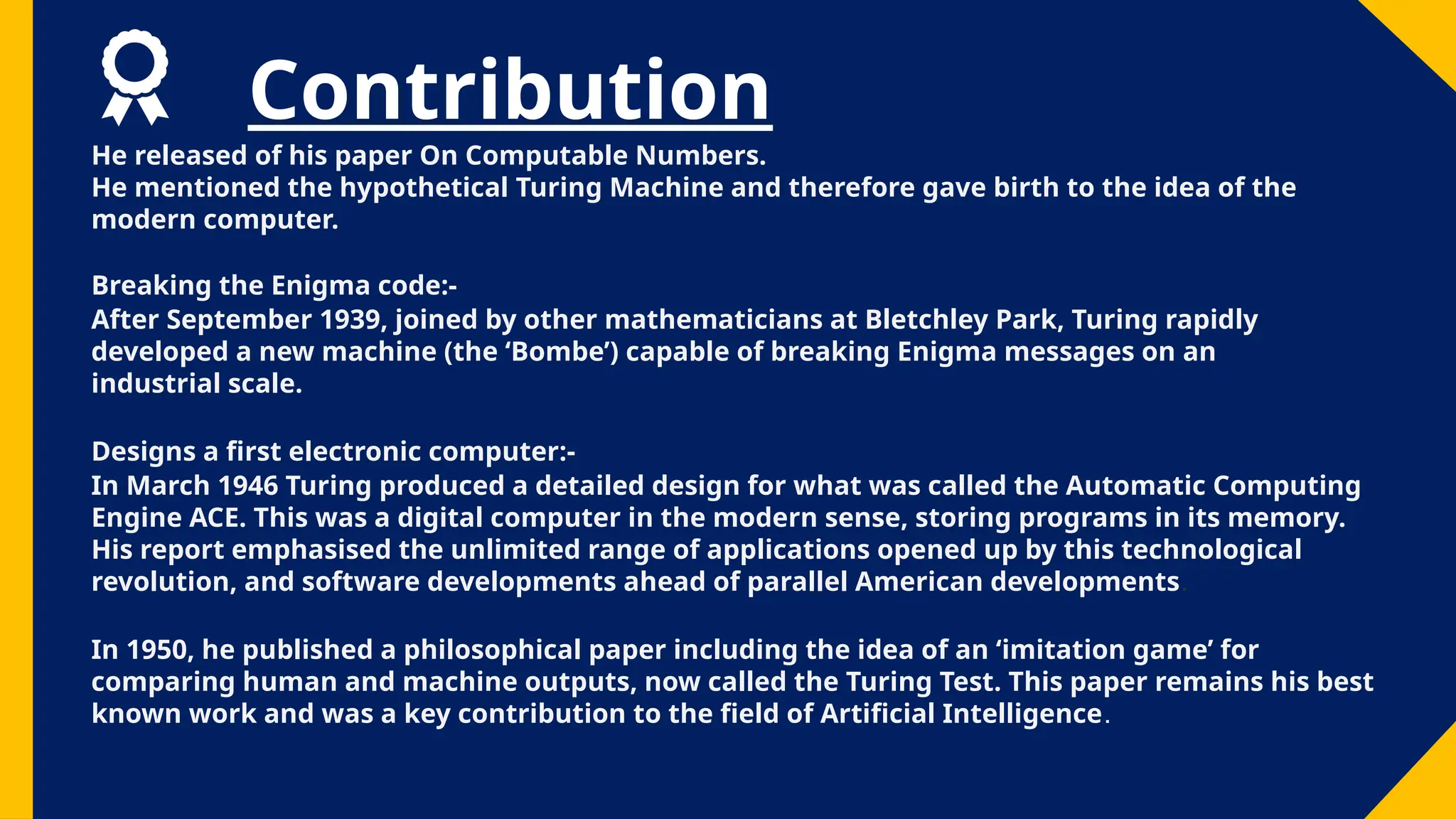 Contribution
He released of his paper On Computable Numbers.
He mentioned the hypothetical Turing Machine and therefore gave birth to the idea of the
modern computer.
Breaking the Enigma code:-
After September 1939, joined by other mathematicians at Bletchley Park, Turing rapidly
developed a new machine (the ‘Bombe’) capable of breaking Enigma messages on an
industrial scale.
Designs a first electronic computer:-
In March 1946 Turing produced a detailed design for what was called the Automatic Computing
Engine ACE. This was a digital computer in the modern sense, storing programs in its memory.
His report emphasised the unlimited range of applications opened up by this technological
revolution, and software developments ahead of parallel American developments.
In 1950, he published a philosophical paper including the idea of an ‘imitation game’ for
comparing human and machine outputs, now called the Turing Test. This paper remains his best
known work and was a key contribution to the field of Artificial Intelligence.
 