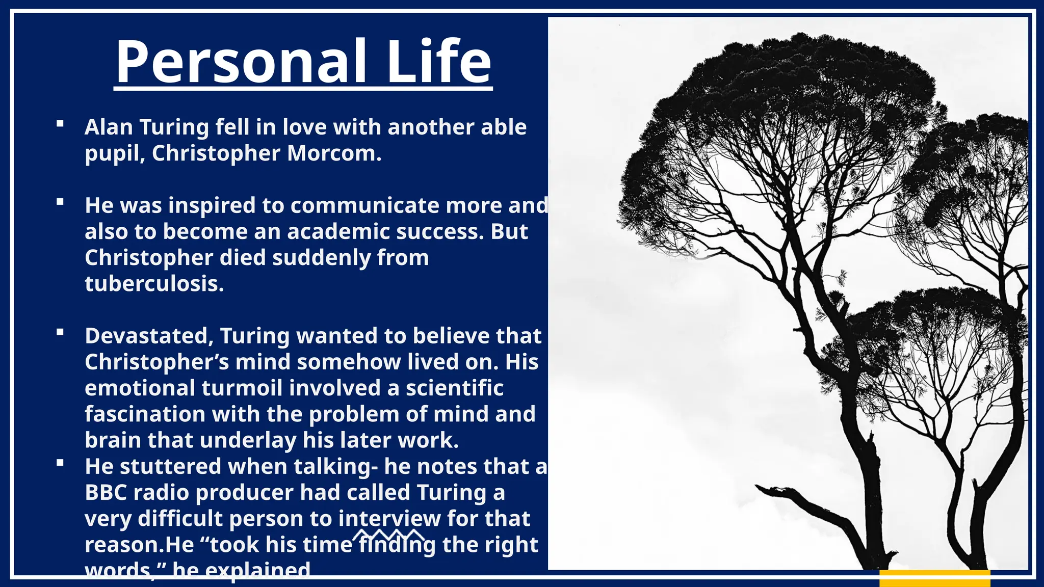 Personal Life
 Alan Turing fell in love with another able
pupil, Christopher Morcom.
 He was inspired to communicate more and
also to become an academic success. But
Christopher died suddenly from
tuberculosis.
 Devastated, Turing wanted to believe that
Christopher’s mind somehow lived on. His
emotional turmoil involved a scientific
fascination with the problem of mind and
brain that underlay his later work.
 He stuttered when talking- he notes that a
BBC radio producer had called Turing a
very difficult person to interview for that
reason.He “took his time finding the right
words,” he explained
 