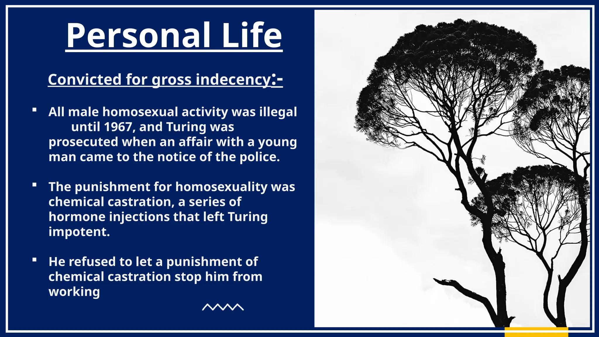 Personal Life
Convicted for gross indecency:-
 All male homosexual activity was illegal
until 1967, and Turing was
prosecuted when an affair with a young
man came to the notice of the police.
 The punishment for homosexuality was
chemical castration, a series of
hormone injections that left Turing
impotent.
 He refused to let a punishment of
chemical castration stop him from
working
 
