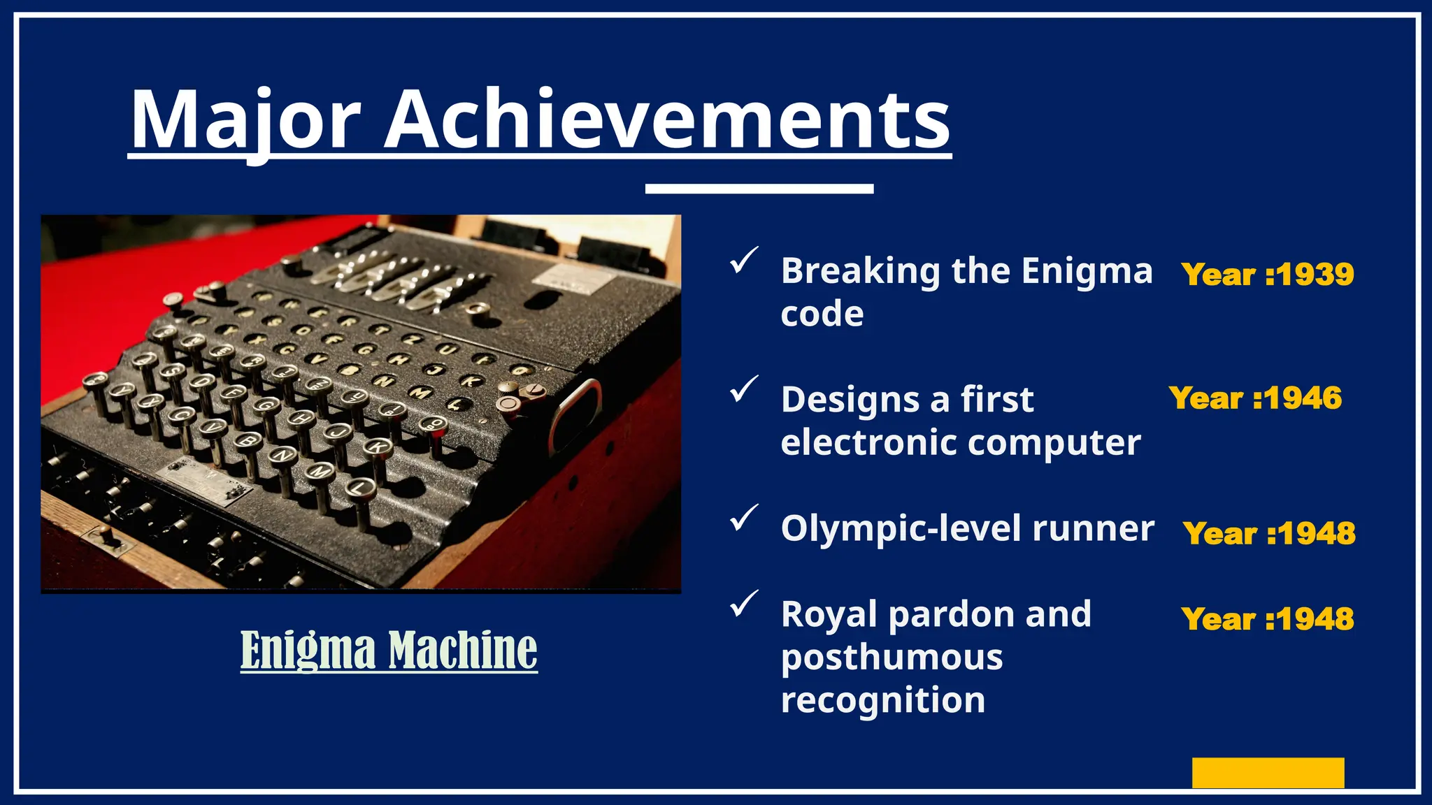 Major Achievements
 Breaking the Enigma
code
 Designs a first
electronic computer
 Olympic-level runner
 Royal pardon and
posthumous
recognition
Year :1939
Year :1946
Year :1948
Year :1948
Enigma Machine
 