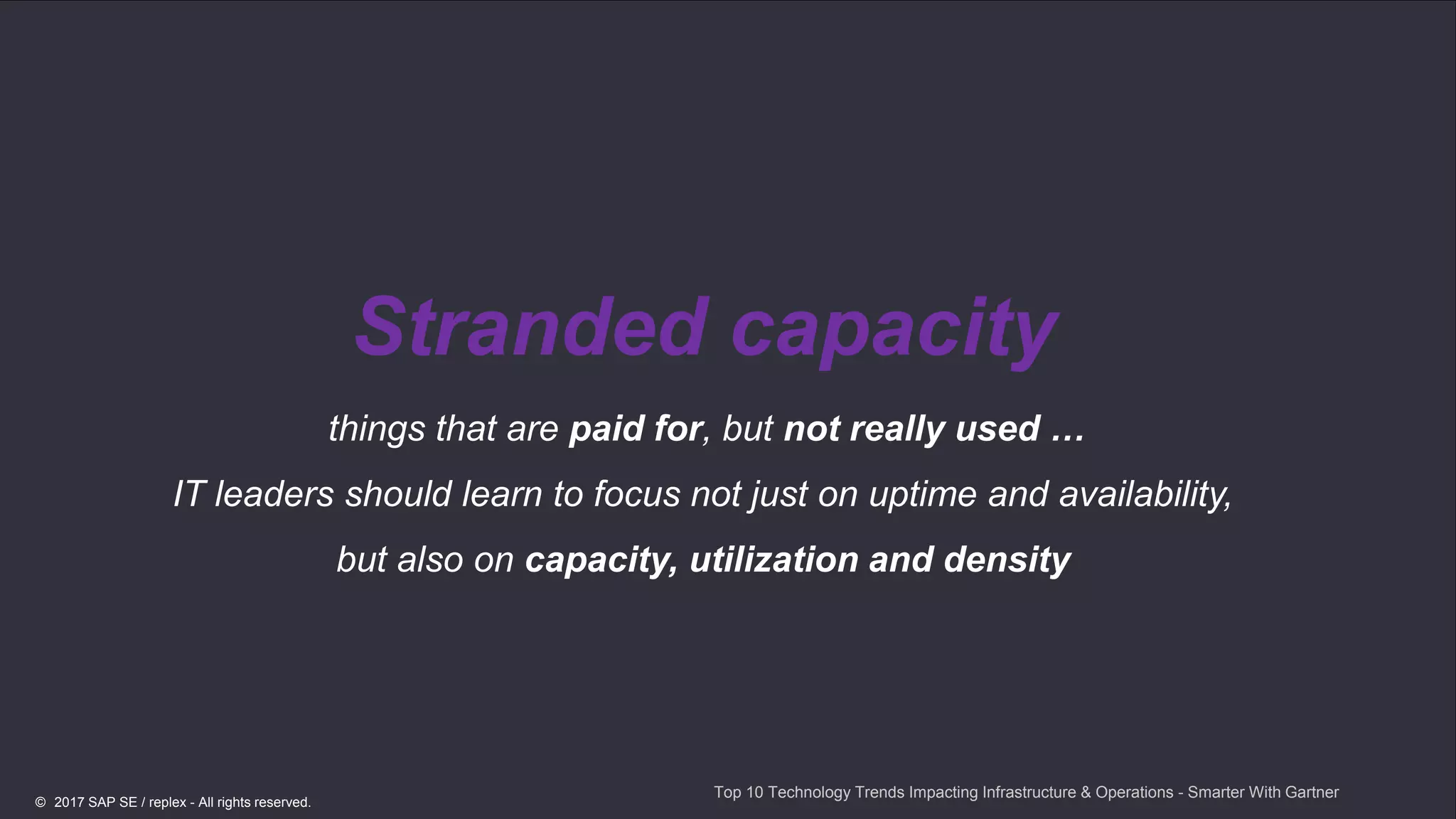 16
Stranded capacity
things that are paid for, but not really used …
IT leaders should learn to focus not just on uptime and availability,
but also on capacity, utilization and density
Top 10 Technology Trends Impacting Infrastructure & Operations - Smarter With Gartner
© 2017 SAP SE / replex - All rights reserved.
 