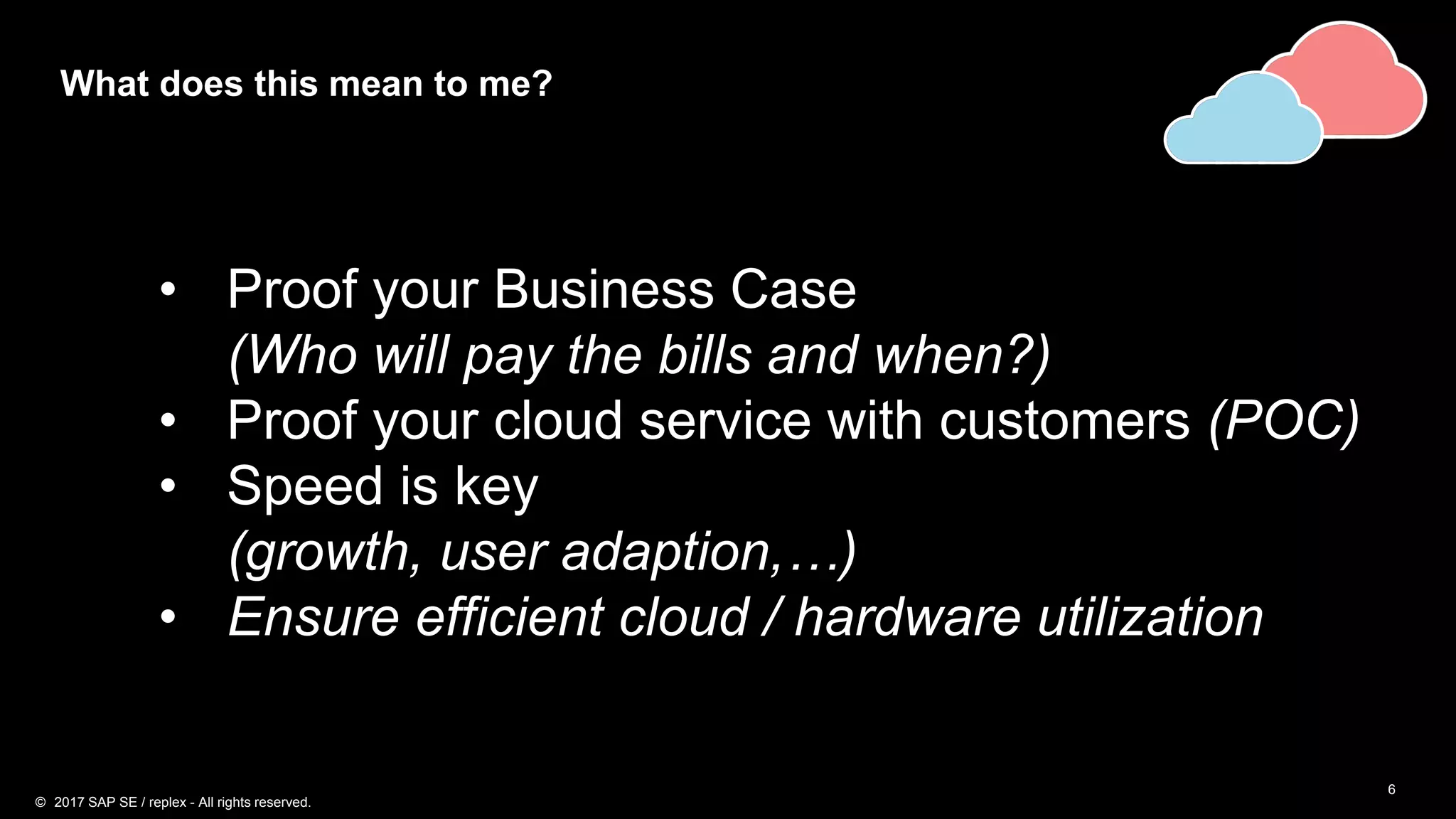 6
What does this mean to me?
• Proof your Business Case
(Who will pay the bills and when?)
• Proof your cloud service with customers (POC)
• Speed is key
(growth, user adaption,…)
• Ensure efficient cloud / hardware utilization
© 2017 SAP SE / replex - All rights reserved.
 