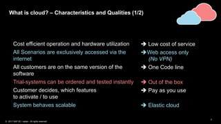 4
What is cloud? – Characteristics and Qualities (1/2)
Cost efficient operation and hardware utilization  Low cost of service
All Scenarios are exclusively accessed via the
internet
Web access only
(No VPN)
All customers are on the same version of the
software
 One Code line
Trial-systems can be ordered and tested instantly  Out of the box
Customer decides, which features
to activate / to use
 Pay as you use
System behaves scalable  Elastic cloud
© 2017 SAP SE / replex - All rights reserved.
 