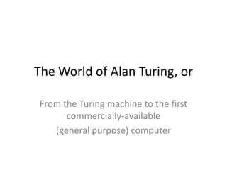 The World of Alan Turing, or

From the Turing machine to the first
      commercially-available
   (general purpose) computer
 
