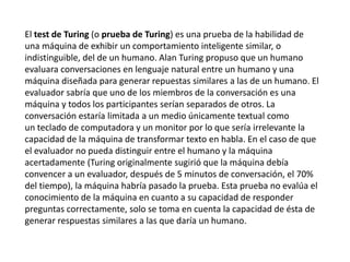 El test de Turing (o prueba de Turing) es una prueba de la habilidad de
una máquina de exhibir un comportamiento inteligente similar, o
indistinguible, del de un humano. Alan Turing propuso que un humano
evaluara conversaciones en lenguaje natural entre un humano y una
máquina diseñada para generar repuestas similares a las de un humano. El
evaluador sabría que uno de los miembros de la conversación es una
máquina y todos los participantes serían separados de otros. La
conversación estaría limitada a un medio únicamente textual como
un teclado de computadora y un monitor por lo que sería irrelevante la
capacidad de la máquina de transformar texto en habla. En el caso de que
el evaluador no pueda distinguir entre el humano y la máquina
acertadamente (Turing originalmente sugirió que la máquina debía
convencer a un evaluador, después de 5 minutos de conversación, el 70%
del tiempo), la máquina habría pasado la prueba. Esta prueba no evalúa el
conocimiento de la máquina en cuanto a su capacidad de responder
preguntas correctamente, solo se toma en cuenta la capacidad de ésta de
generar respuestas similares a las que daría un humano.
 