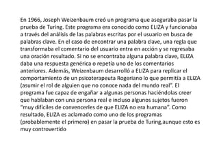 En 1966, Joseph Weizenbaum creó un programa que aseguraba pasar la
prueba de Turing. Este programa era conocido como ELIZA y funcionaba
a través del análisis de las palabras escritas por el usuario en busca de
palabras clave. En el caso de encontrar una palabra clave, una regla que
transformaba el comentario del usuario entra en acción y se regresaba
una oración resultado. Si no se encontraba alguna palabra clave, ELIZA
daba una respuesta genérica o repetía uno de los comentarios
anteriores. Además, Weizenbaum desarrolló a ELIZA para replicar el
comportamiento de un psicoterapeuta Rogeriano lo que permitía a ELIZA
(asumir el rol de alguien que no conoce nada del mundo real”. El
programa fue capaz de engañar a algunas personas haciéndolas creer
que hablaban con una persona real e incluso algunos sujetos fueron
“muy difíciles de convencerles de que ELIZA no era humana”. Como
resultado, ELIZA es aclamado como uno de los programas
(probablemente el primero) en pasar la prueba de Turing,aunque esto es
muy controvertido
 