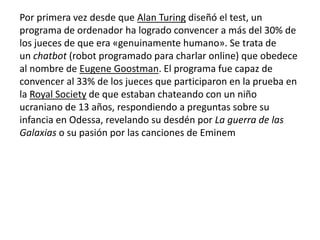 Por primera vez desde que Alan Turing diseñó el test, un
programa de ordenador ha logrado convencer a más del 30% de
los jueces de que era «genuinamente humano». Se trata de
un chatbot (robot programado para charlar online) que obedece
al nombre de Eugene Goostman. El programa fue capaz de
convencer al 33% de los jueces que participaron en la prueba en
la Royal Society de que estaban chateando con un niño
ucraniano de 13 años, respondiendo a preguntas sobre su
infancia en Odessa, revelando su desdén por La guerra de las
Galaxias o su pasión por las canciones de Eminem
 
