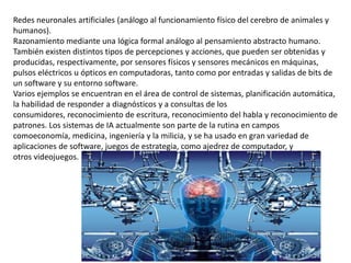 Redes neuronales artificiales (análogo al funcionamiento físico del cerebro de animales y
humanos).
Razonamiento mediante una lógica formal análogo al pensamiento abstracto humano.
También existen distintos tipos de percepciones y acciones, que pueden ser obtenidas y
producidas, respectivamente, por sensores físicos y sensores mecánicos en máquinas,
pulsos eléctricos u ópticos en computadoras, tanto como por entradas y salidas de bits de
un software y su entorno software.
Varios ejemplos se encuentran en el área de control de sistemas, planificación automática,
la habilidad de responder a diagnósticos y a consultas de los
consumidores, reconocimiento de escritura, reconocimiento del habla y reconocimiento de
patrones. Los sistemas de IA actualmente son parte de la rutina en campos
comoeconomía, medicina, ingeniería y la milicia, y se ha usado en gran variedad de
aplicaciones de software, juegos de estrategia, como ajedrez de computador, y
otros videojuegos.
 