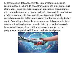 Representación del conocimiento. La representación es una
cuestión clave a la hora de encontrar soluciones a los problemas
planteados, y que además éstas sean adecuadas. Si analizamos
más detenidamente el término y además dentro de la Informática,
y más concretamente dentro de la Inteligencia Artificial,
encontramos varias definiciones, como pueden ser las siguientes:
según Barr y Feigenbaum, la representación del conocimiento es
una combinación de estructuras de datos y procedimientos de
interpretación que, si son utilizados correctamente por un
programa, éste podrá exhibir una conducta inteligente.
 