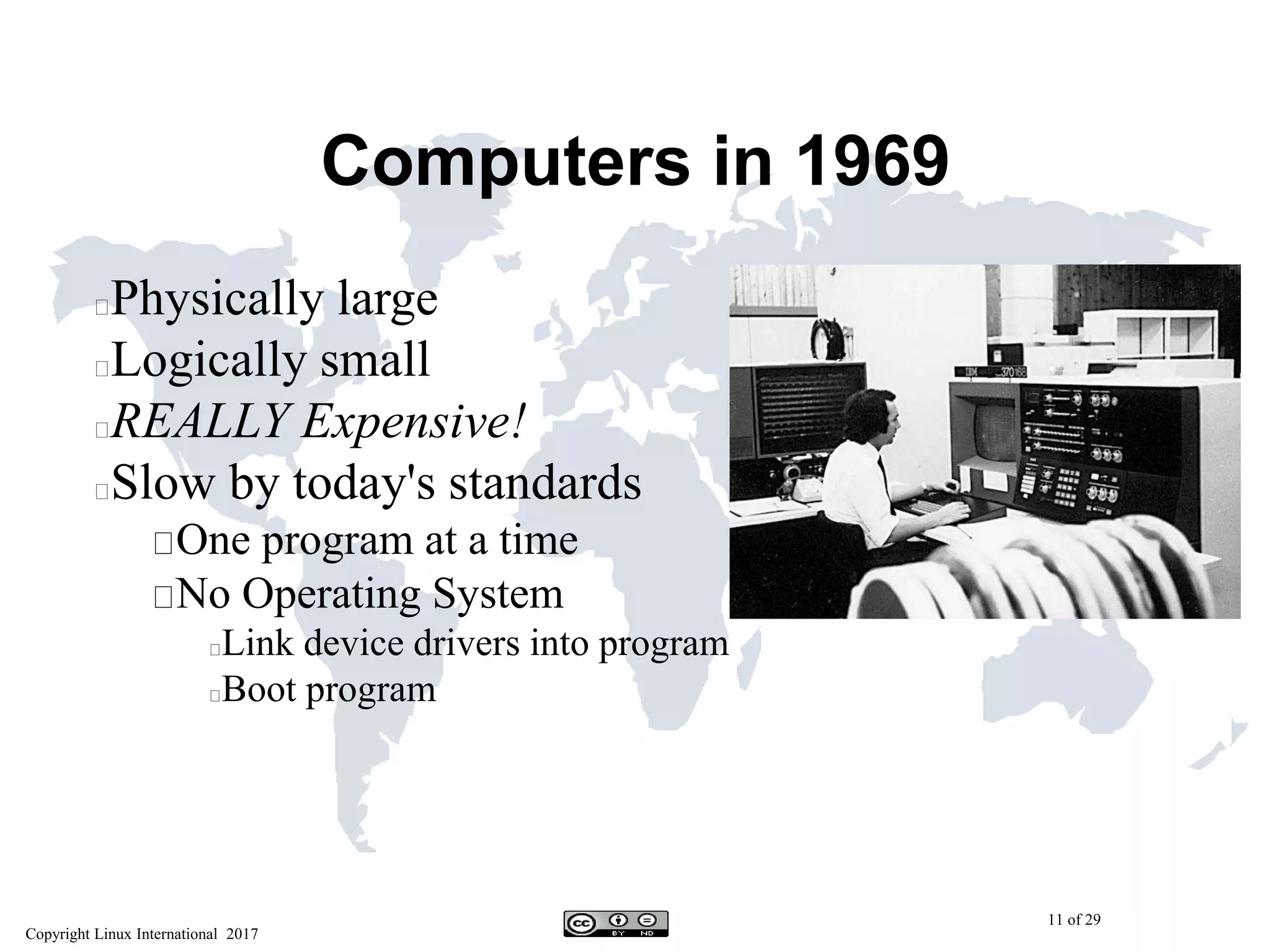 Copyright Linux International 2017
11 of 29
Computers in 1969
Physically large
Logically small
REALLY Expensive!
Slow by today's standards
One program at a time
No Operating System
Link device drivers into program
Boot program
 