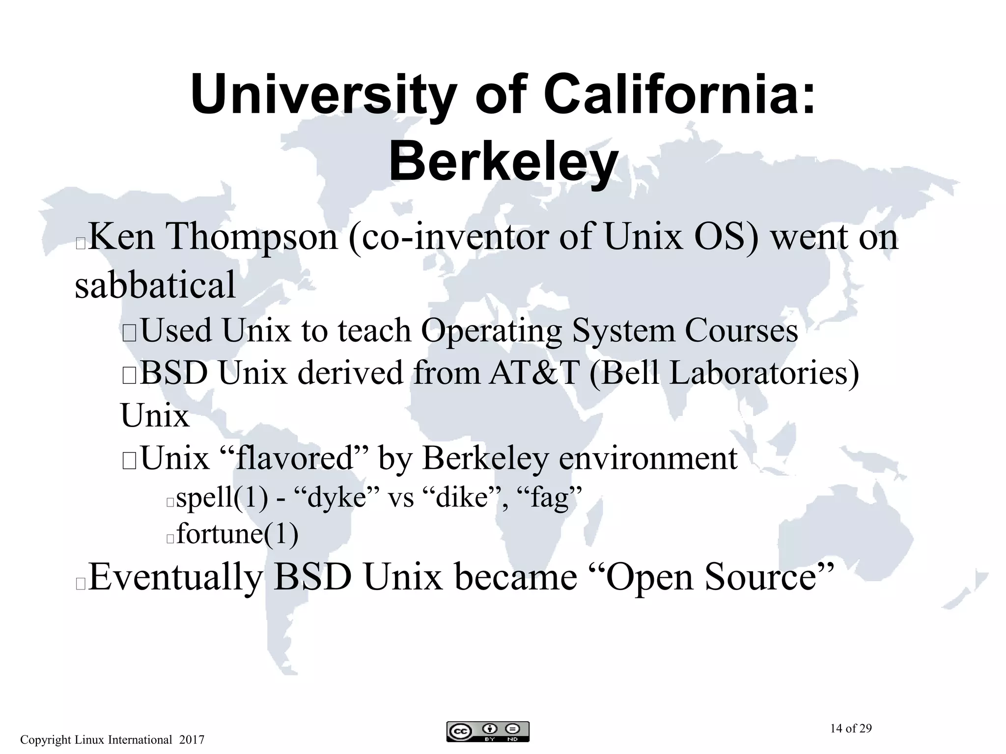 Copyright Linux International 2017
14 of 29
University of California:
Berkeley
Ken Thompson (co-inventor of Unix OS) went on
sabbatical
Used Unix to teach Operating System Courses
BSD Unix derived from AT&T (Bell Laboratories)
Unix
Unix “flavored” by Berkeley environment
spell(1) - “dyke” vs “dike”, “fag”
fortune(1)
Eventually BSD Unix became “Open Source”
 