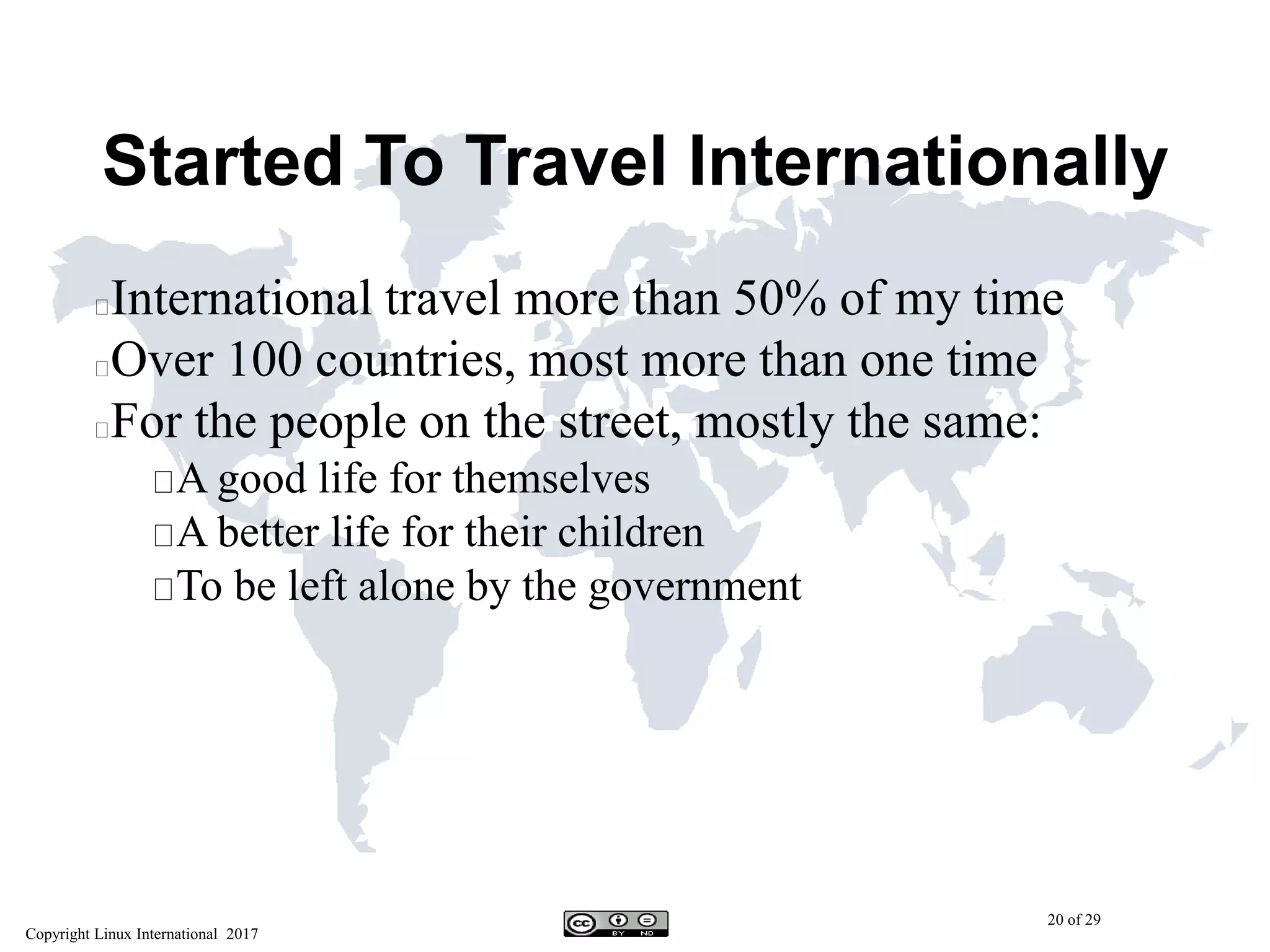 Copyright Linux International 2017
20 of 29
Started To Travel Internationally
International travel more than 50% of my time
Over 100 countries, most more than one time
For the people on the street, mostly the same:
A good life for themselves
A better life for their children
To be left alone by the government
 