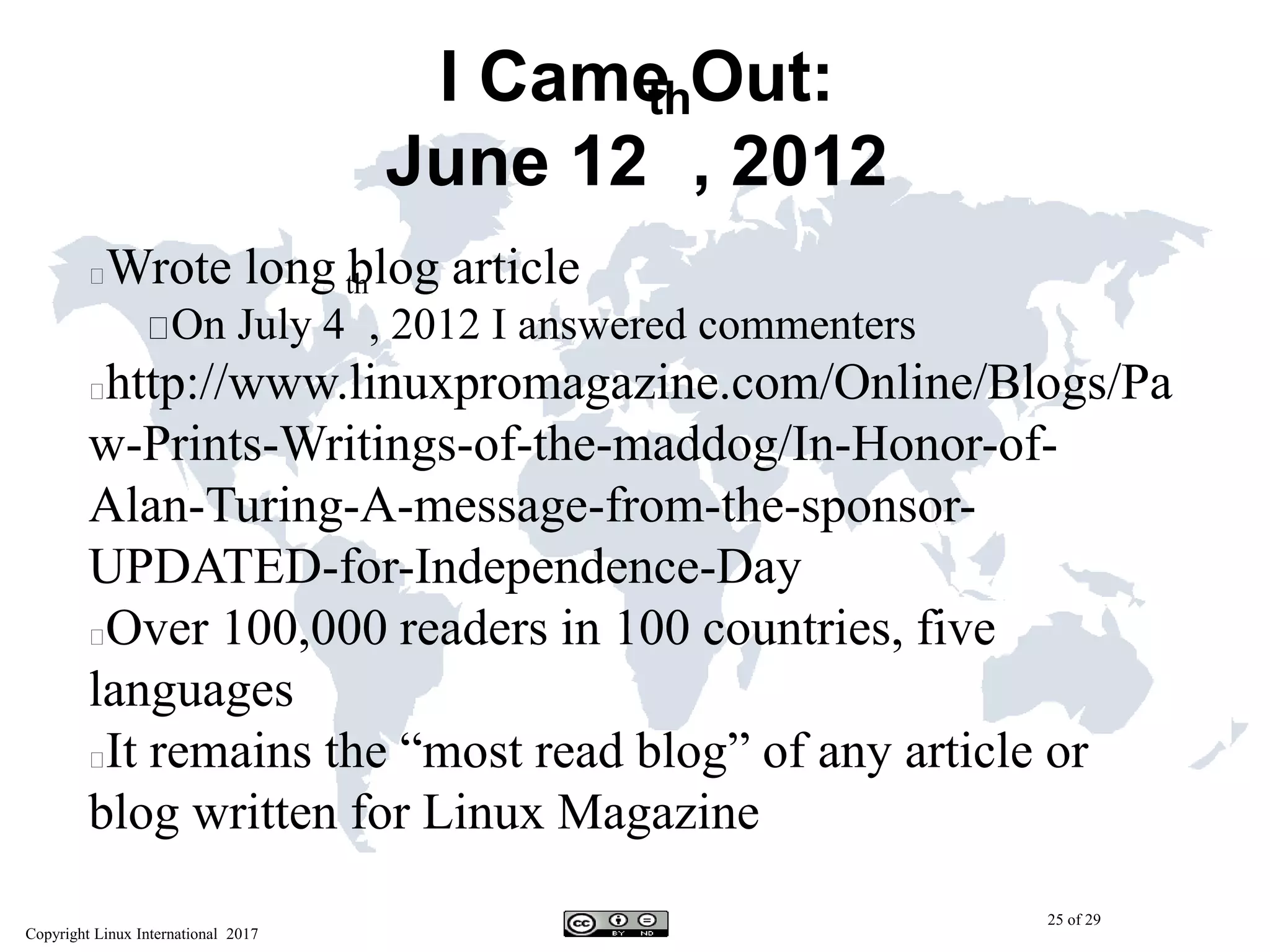 Copyright Linux International 2017
25 of 29
I Came Out:
June 12
th
, 2012
Wrote long blog article
On July 4
th
, 2012 I answered commenters
http://www.linuxpromagazine.com/Online/Blogs/Pa
w-Prints-Writings-of-the-maddog/In-Honor-of-
Alan-Turing-A-message-from-the-sponsor-
UPDATED-for-Independence-Day
Over 100,000 readers in 100 countries, five
languages
It remains the “most read blog” of any article or
blog written for Linux Magazine
 