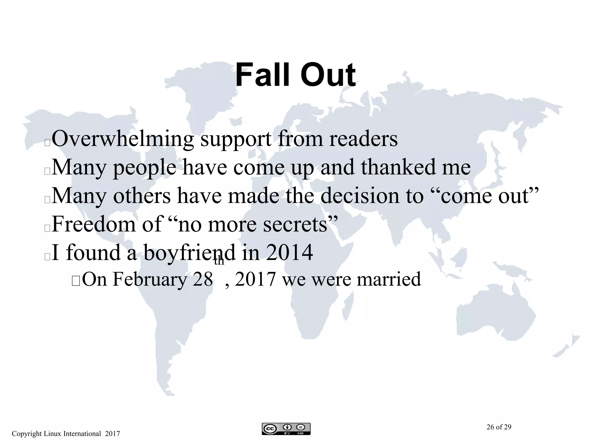 Copyright Linux International 2017
26 of 29
Fall Out
Overwhelming support from readers
Many people have come up and thanked me
Many others have made the decision to “come out”
Freedom of “no more secrets”
I found a boyfriend in 2014
On February 28
th
, 2017 we were married
 