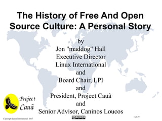 Copyright Linux International 2017
1 of 29
The History of Free And Open
Source Culture: A Personal Story
by
Jon "maddog" Hall
Executive Director
Linux International
and
Board Chair, LPI
and
President, Project Cauã
and
Senior Advisor, Caninos Loucos
 