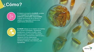 ¿Cómo?
El objetivo principal de ALANUR consiste
en el respaldo de regulaciones y
prácticas comerciales responsables,
a través del fomento de la ciencia, la
calidad y la seguridad entorno a los
suplementos alimenticios
ALANUR trabaja con el objetivo de habilitar
foros donde autoridades, reguladores,
académicos, el sector privado y otros
expertos puedan compartir información,
experiencias y perspectivas sobre el uso y
regulación de los suplementos
dietarios/alimenticios y tendencias
científicas relativas a los mismos y sus
ingredientes
 