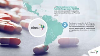 La Alianza Latinoamericana de
Nutrición Responsable (ALANUR)
es la primera asociación regional de
suplementos alimenticios en América
Latina
Fundada en noviembre de 2011 con el
propósito de contribuir al desarrollo de
un marco regulatorio que asegure el
acceso responsable de suplementos
e ingredientes alimenticios en América
Latina
 