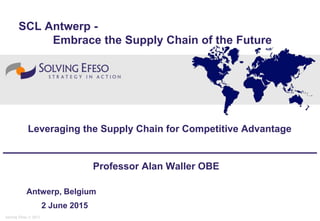 Solving Efeso © 2013
Professor Alan Waller OBE
Antwerp, Belgium
2 June 2015
Leveraging the Supply Chain for Competitive Advantage
SCL Antwerp -
Embrace the Supply Chain of the Future
 