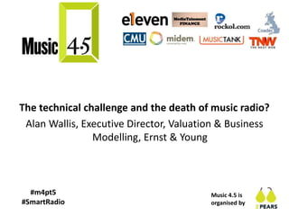 Music 4.5 is
organised by
#m4pt5
#SmartRadio
The technical challenge and the death of music radio?
Alan Wallis, Executive Director, Valuation & Business
Modelling, Ernst & Young
 