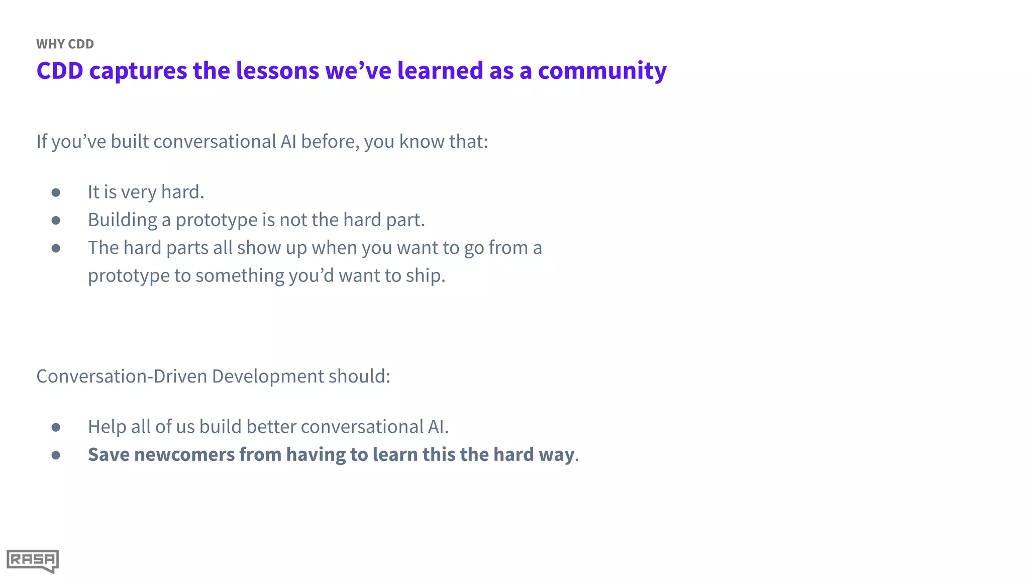 CDD captures the lessons we’ve learned as a community
WHY CDD
If you’ve built conversational AI before, you know that:
● It is very hard.
● Building a prototype is not the hard part.
● The hard parts all show up when you want to go from a
prototype to something you’d want to ship.
Conversation-Driven Development should:
● Help all of us build better conversational AI.
● Save newcomers from having to learn this the hard way.
 