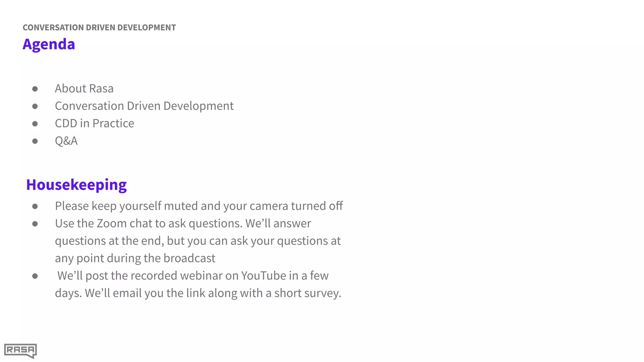 Agenda
CONVERSATION DRIVEN DEVELOPMENT
● About Rasa
● Conversation Driven Development
● CDD in Practice
● Q&A
Housekeeping
● Please keep yourself muted and your camera turned oﬀ
● Use the Zoom chat to ask questions. We’ll answer
questions at the end, but you can ask your questions at
any point during the broadcast
● We’ll post the recorded webinar on YouTube in a few
days. We’ll email you the link along with a short survey.
 