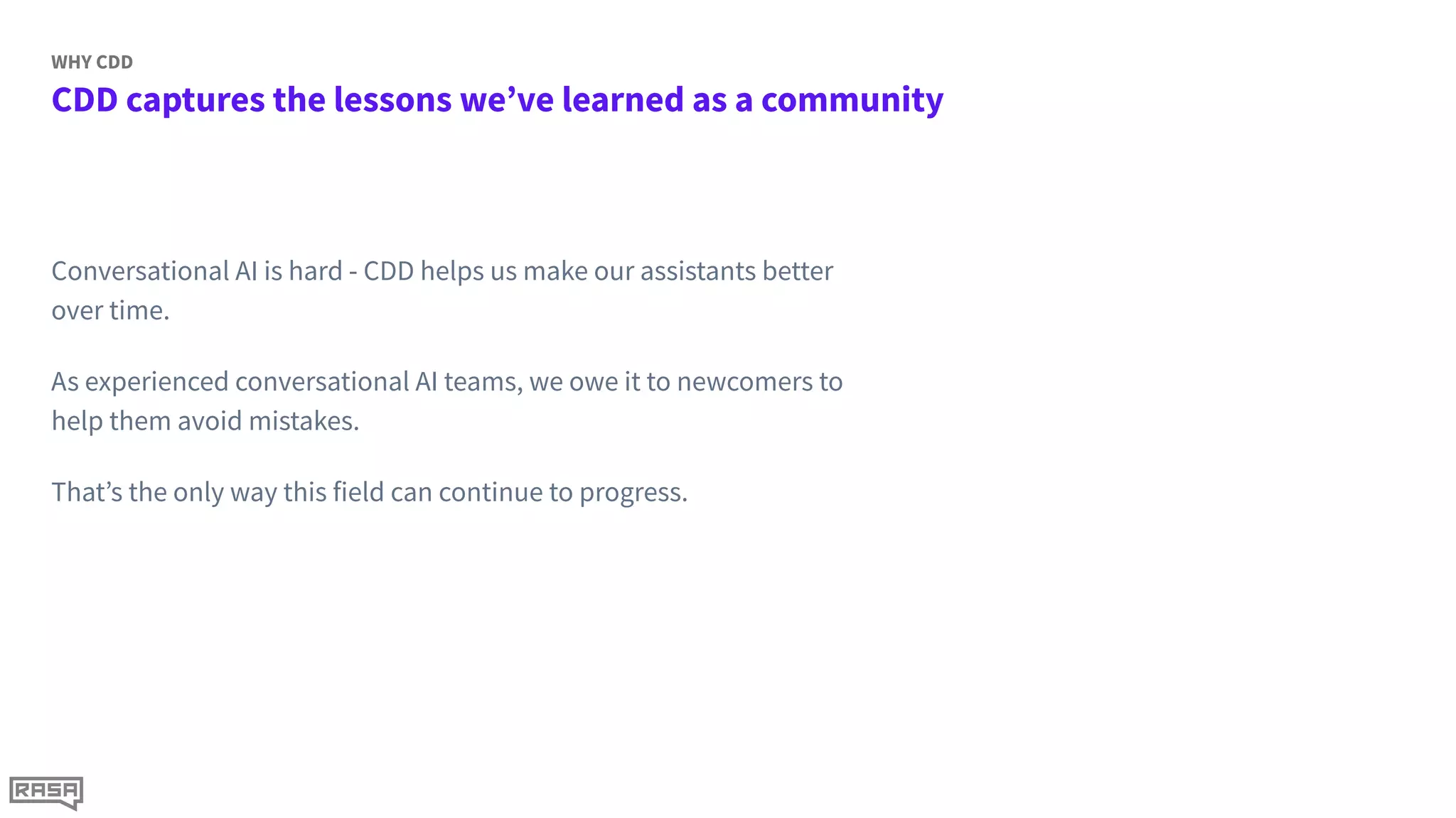 CDD captures the lessons we’ve learned as a community
WHY CDD
Conversational AI is hard - CDD helps us make our assistants better
over time.
As experienced conversational AI teams, we owe it to newcomers to
help them avoid mistakes.
That’s the only way this field can continue to progress.
 