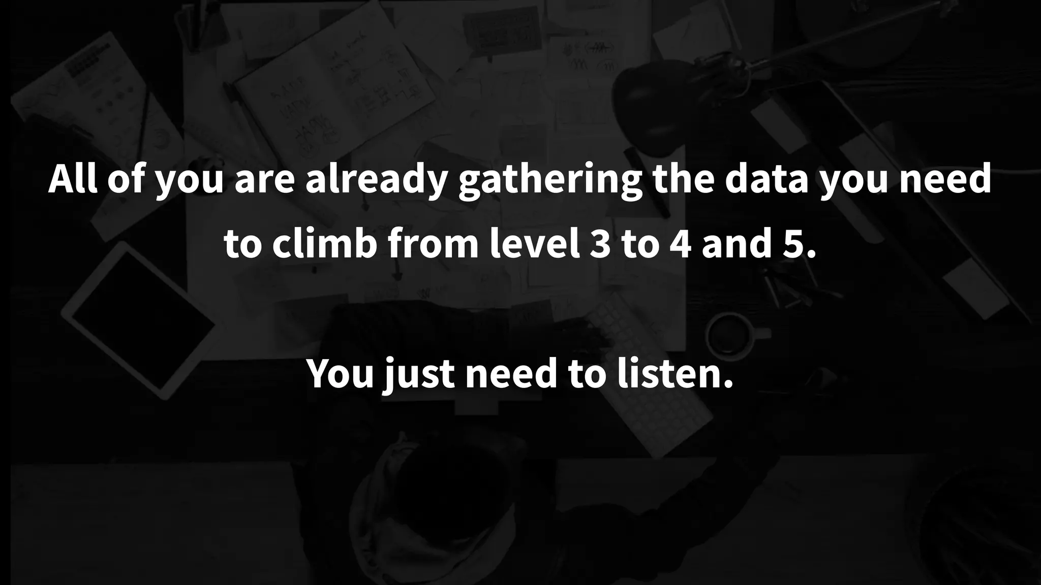 All of you are already gathering the data you need
to climb from level 3 to 4 and 5.
You just need to listen.
 