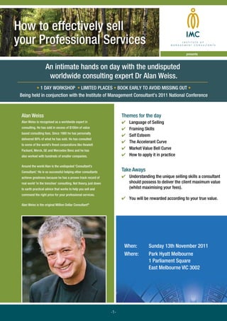 How to effectively sell
your Professional Services
                                                                                                           presents



                   An intimate hands on day with the undisputed
                    worldwide consulting expert Dr Alan Weiss.
         • 1 DAY WORKSHOP • LIMITED PLACES • BOOK EARLY TO AVOID MISSING OUT •
 Being held in conjunction with the Institute of Management Consultant’s 2011 National Conference



 Alan Weiss                                                             Themes for the day
 Alan Weiss is recognised as a worldwide expert in                      ✔   Language of Selling
 consulting. He has sold in excess of $100m of value                    ✔   Framing Skills
 based consulting fees. Since 1985 he has personally
                                                                        ✔   Self Esteem
 delivered 90% of what he has sold. He has consulted
                                                                        ✔   The Accelerant Curve
 to some of the world’s ﬁnest corporations like Hewlett
 Packard, Merck, GE and Mercedes Benz and he has
                                                                        ✔   Market Value Bell Curve
 also worked with hundreds of smaller companies.                        ✔   How to apply it in practice

 Around the world Alan is the undisputed ‘Consultant’s
 Consultant.’ He is so successful helping other consultants             Take Aways
 achieve greatness because he has a proven track record of              ✔ Understanding the unique selling skills a consultant
 real world ‘in the trenches’ consulting. Not theory, just down           should possess to deliver the client maximum value
 to earth practical advice that works to help you sell and                (whilst maximising your fees).
 command the right price for your professional services.
                                                                        ✔ You will be rewarded according to your true value.
 Alan Weiss is the original Million Dollar Consultant®




                                                                         When:         Sunday 13th November 2011
                                                                         Where:        Park Hyatt Melbourne
                                                                                       1 Parliament Square
                                                                                       East Melbourne VIC 3002




                                                                  -1-
 